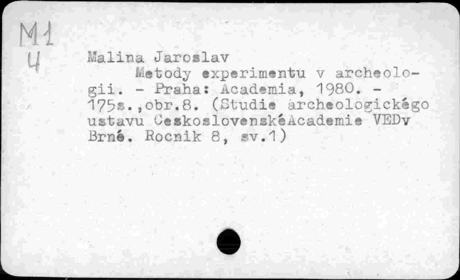 ﻿Ml
ц
Malina Jaroslav
Metody experiment'd v archeolo-gii. - Praha: Academia, 1980. -175s.,obr.8. (Studie archeologickégo ustavu CeskoslovenskeAcademie VEDv Brnê. Rocnik 8, sv.1)